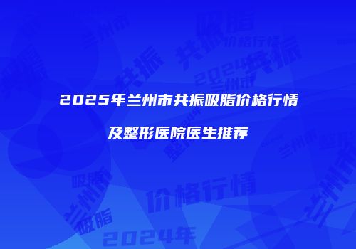 2025年兰州市共振吸脂价格行情及整形医院医生推荐