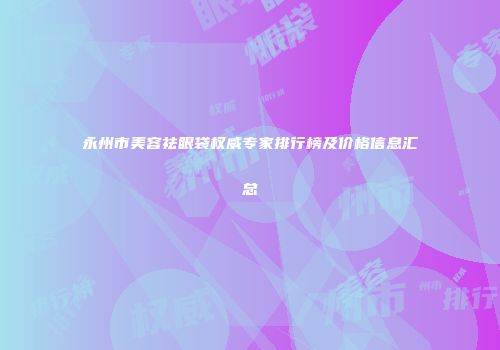 永州市美容祛眼袋权威专家排行榜及价格信息汇总
