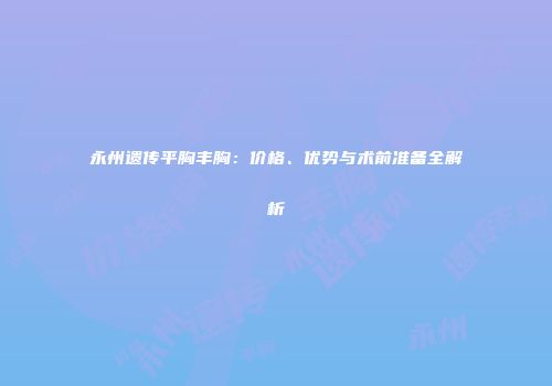 永州遗传平胸丰胸：价格、优势与术前准备全解析