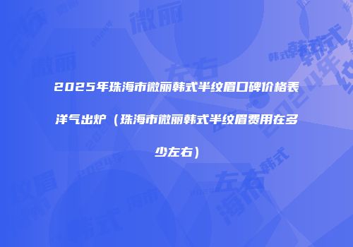 2025年珠海市微丽韩式半纹眉口碑价格表洋气出炉（珠海市微丽韩式半纹眉费用在多少左右）