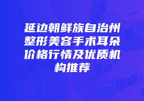 延边朝鲜族自治州整形美容手术耳朵价格行情及优质机构推荐