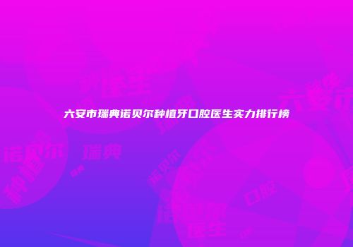 六安市瑞典诺贝尔种植牙口腔医生实力排行榜