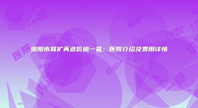 绵阳市耳扩再造价格一览：医院介绍及费用详情