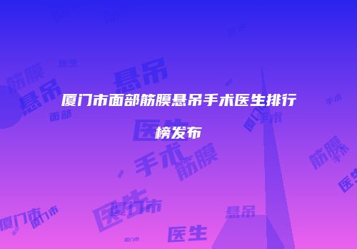 厦门市面部筋膜悬吊手术医生排行榜发布
