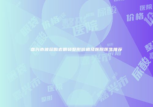 嘉兴市波尿酸去眼袋整形价格及医院医生推荐