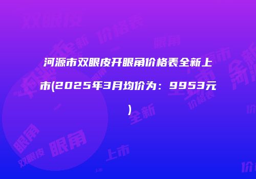 河源市双眼皮开眼角价格表全新上市(2025年3月均价为：9953元）