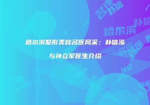 哈尔滨整形美容名医风采：朴信泓与孙立军医生介绍