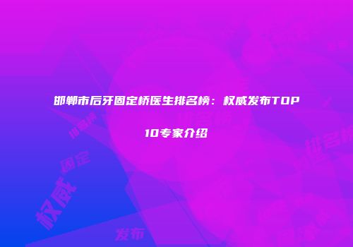 邯郸市后牙固定桥医生排名榜：权威发布TOP10专家介绍