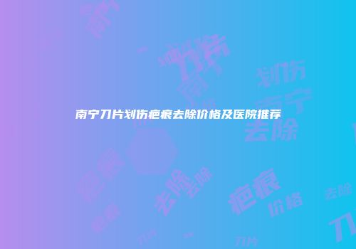 南宁刀片划伤疤痕去除价格及医院推荐