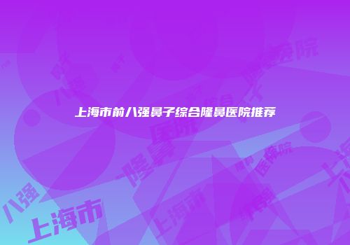 上海市前八强鼻子综合隆鼻医院推荐