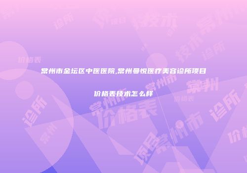 常州市金坛区中医医院,常州曼悦医疗美容诊所项目价格表技术怎么样
