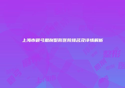 上海市颧弓磨削整形医院排名及详情解析