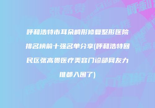 呼和浩特市耳朵畸形修复整形医院排名榜前十强名单分享(呼和浩特回民区张高贵医疗美容门诊部网友力推都入围了)