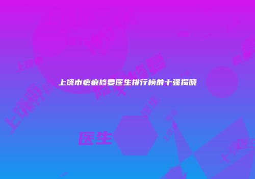 上饶市疤痕修复医生排行榜前十强揭晓