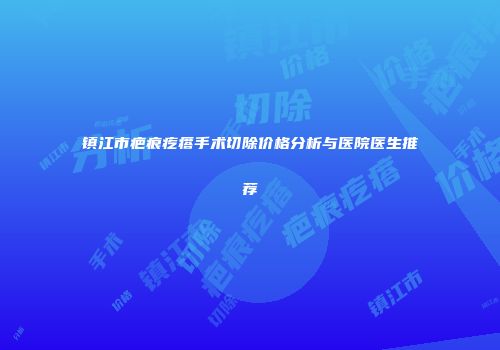 镇江市疤痕疙瘩手术切除价格分析与医院医生推荐