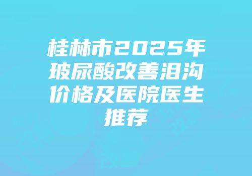 桂林市2025年玻尿酸改善泪沟价格及医院医生推荐
