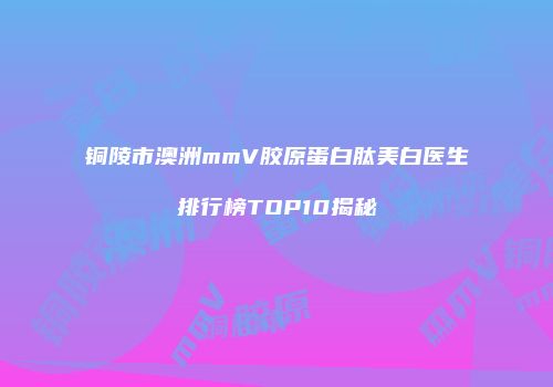 铜陵市澳洲mmV胶原蛋白肽美白医生排行榜TOP10揭秘