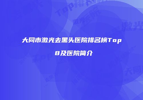 大同市激光去黑头医院排名榜Top 8及医院简介