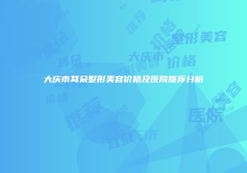 大庆市耳朵整形美容价格及医院推荐分析