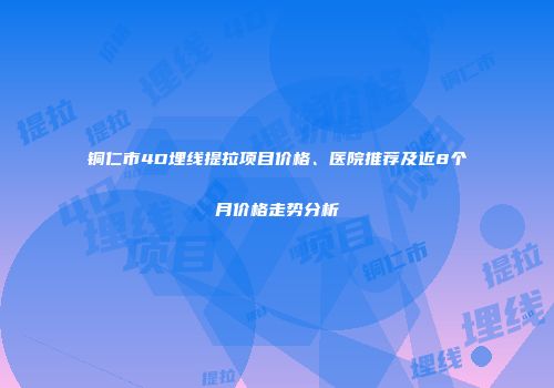 铜仁市4D埋线提拉项目价格、医院推荐及近8个月价格走势分析