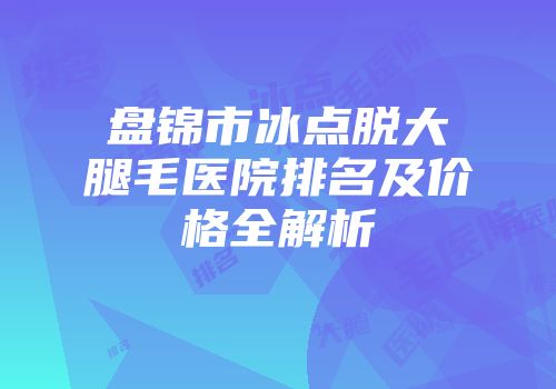 盘锦市冰点脱大腿毛医院排名及价格全解析
