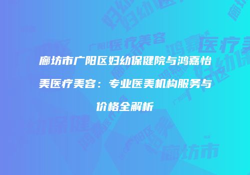 廊坊市广阳区妇幼保健院与鸿嘉怡美医疗美容：专业医美机构服务与价格全解析