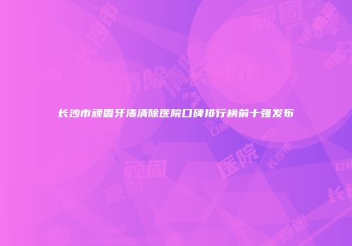 长沙市顽固牙渍清除医院口碑排行榜前十强发布