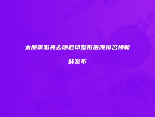 太原市激光去除痘印整形医院排名榜新鲜发布