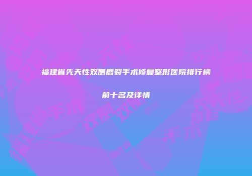 福建省先天性双侧唇裂手术修复整形医院排行榜前十名及详情