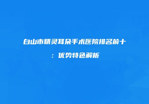 白山市精灵耳朵手术医院排名前十：优势特色解析