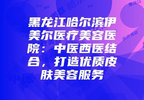 黑龙江哈尔滨伊美尔医疗美容医院：中医西医结合，打造优质皮肤美容服务