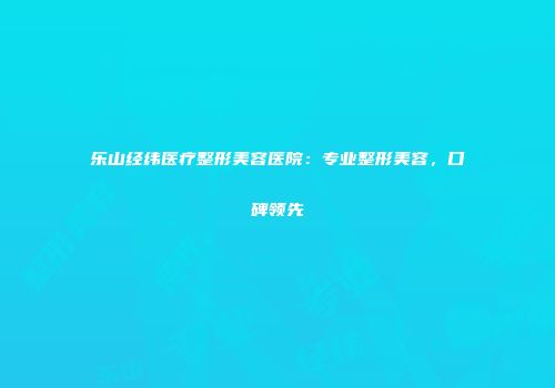 乐山经纬医疗整形美容医院：专业整形美容，口碑领先