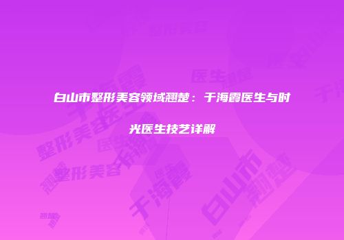 白山市整形美容领域翘楚：于海霞医生与时光医生技艺详解