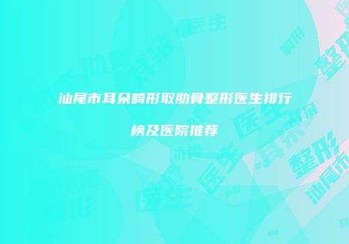 汕尾市耳朵畸形取肋骨整形医生排行榜及医院推荐