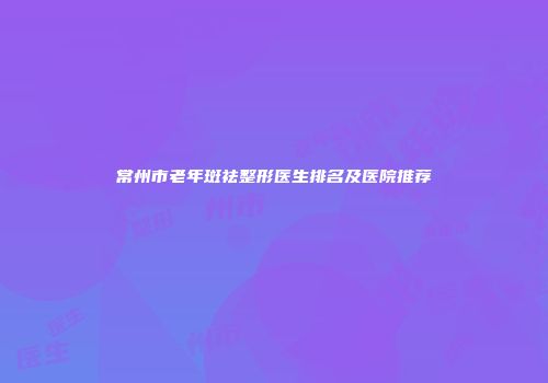 常州市老年斑祛整形医生排名及医院推荐