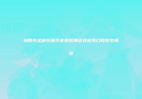 鸡西市金属托槽牙套医院排名及优秀口腔医生推荐