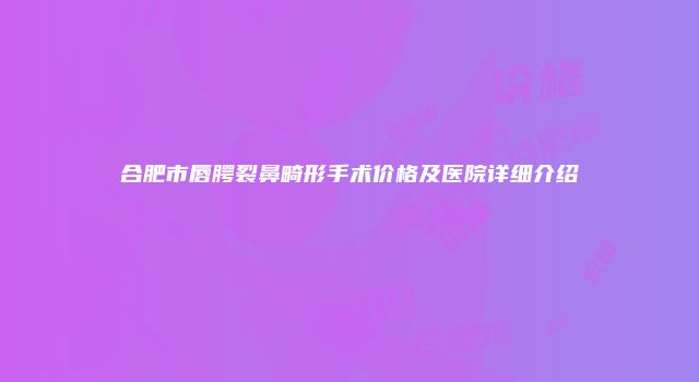 合肥市唇腭裂鼻畸形手术价格及医院详细介绍