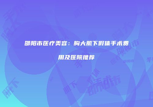 邵阳市医疗美容：胸大肌下假体手术费用及医院推荐