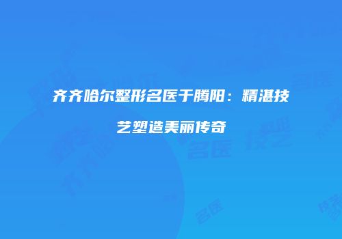 齐齐哈尔整形名医于腾阳：精湛技艺塑造美丽传奇