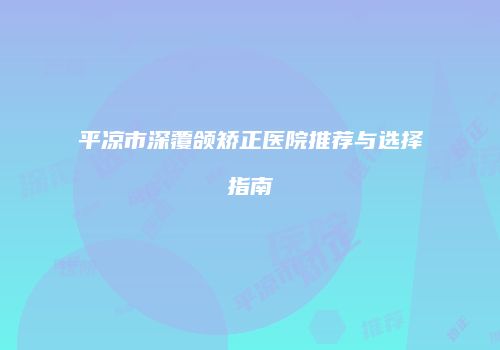 平凉市深覆颌矫正医院推荐与选择指南