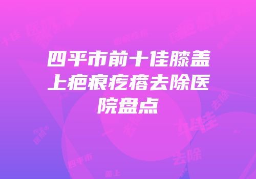四平市前十佳膝盖上疤痕疙瘩去除医院盘点