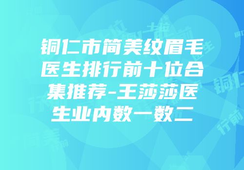 铜仁市简美纹眉毛医生排行前十位合集推荐-王莎莎医生业内数一数二