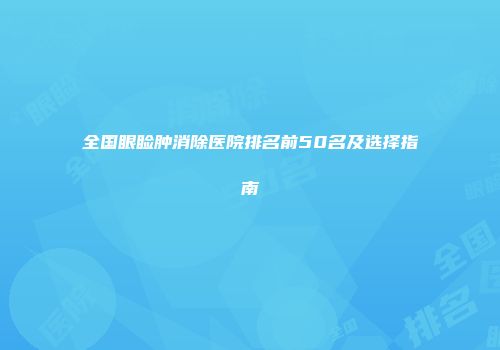 全国眼睑肿消除医院排名前50名及选择指南