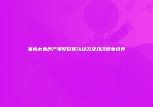 漳州市兔唇严重整形医院排名及知名医生推荐