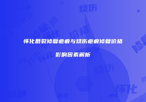怀化唇裂修复疤痕与烧伤疤痕修复价格影响因素解析