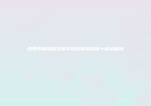 合肥市玻尿酸注射丰脸医院排名前十权威解读