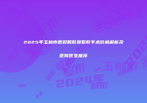 2025年玉林市唇裂畸形鼻整形手术价格解析及医院医生推荐