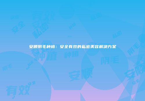 安顺阴毛种植：安全有效的私密美容解决方案