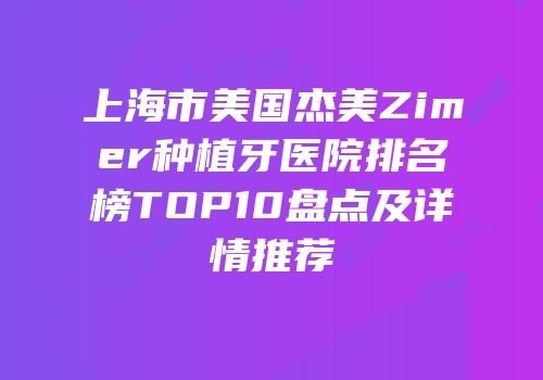 上海市美国杰美Zimer种植牙医院排名榜TOP10盘点及详情推荐