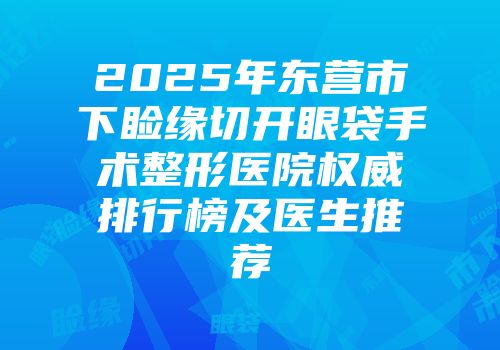 2025年东营市下睑缘切开眼袋手术整形医院权威排行榜及医生推荐